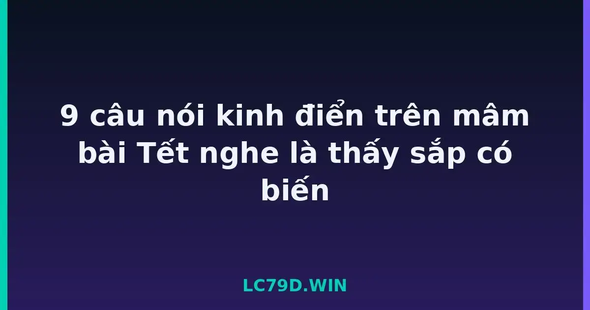 9 câu nói kinh điển trên mâm bài Tết nghe là thấy sắp có biến LC79